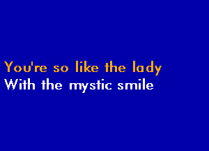 You're so like the lady

With the mystic smile