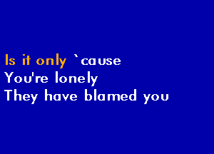 Is it only couse

You're lonely
They have blamed you