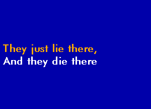 They iusf lie there,

And they die there