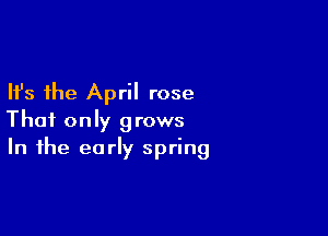 Ifs the April rose

That only grows
In the early spring