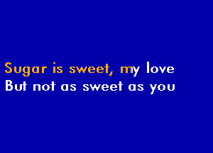 Sugar is sweet, my love

Buf not as sweet as you