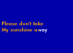 Please don't to ke

My sunshine away