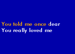 You told me once dear

You really loved me