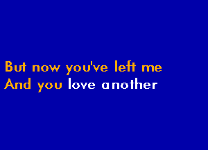 But now you've left me

And you love another