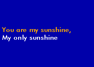 You are my sunshine,

My only sunshine