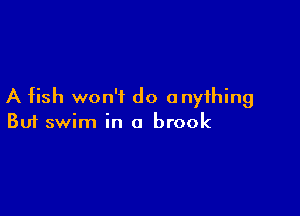 A fish won't do anything

Buf swim in a brook