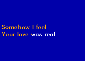 Some how I feel

Your love was real