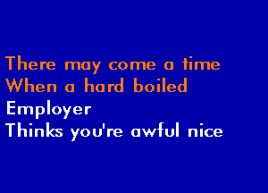 There may come a time

When a hard boiled

Employer
Thinks you're awful nice