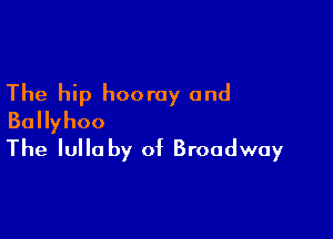 The hip hooray and

BaHyhoo
The lullaby of Broadway