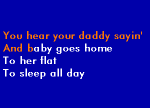 You hear your daddy sayin'
And be by goes home

To her flat
To sleep all day