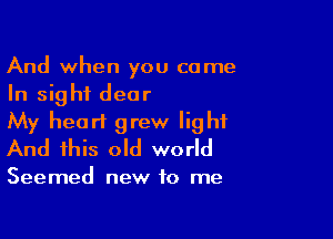 And when you come
In sight dear

My heart grew light
And this old world

Seemed new to me