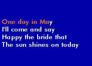 One day in May

I'll come and say

Happy the bride that
The sun shines on today