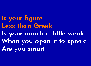 Is your figure
Less than Greek

Is your mouth a little weak
When you open if to speak
Are you smart
