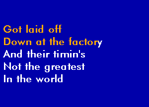 Got laid ott
Down at the factory

And their timin's
Not the greatest
In the world