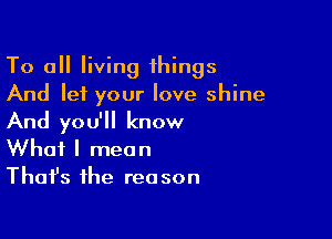 To all living things
And let your love shine

And you'll know
What I mean
Thafs the reason