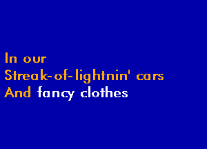 In our

Sfreak-of-Iighinin' cars
And fancy clothes