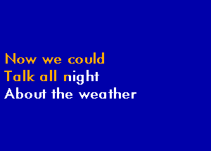 Now we could

Talk all night
About the weather