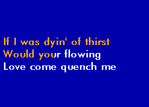 If I was dyin' of thirst

Would your flowing
Love come quench me