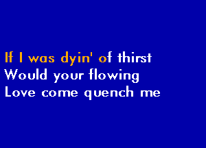 If I was dyin' of thirst

Would your flowing
Love come quench me