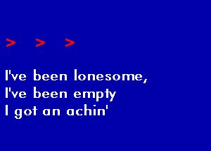 I've been lonesome,
I've been empty
I got an achin'