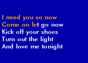 I need you so now
Come on let go now

Kick off your shoes
Turn out the light
And love me tonight