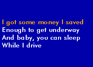 I got some money I saved
Enough to get underway

And be by, you can sleep
While I drive