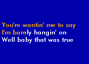 You're waniin' me to say

I'm barely hongin' on
Well he by that was true