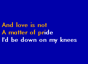 And love is not

A mai1er of pride
I'd be down on my knees