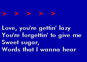 Love, you're geHin' lazy
You're forgeHin' to give me
Sweet sugar,

Words ihaf I wanna hear