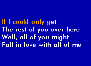 If I could only get
The rest of you over here

Well, all of you might
Fall in love with all of me