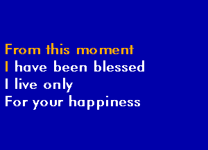 From this moment
I have been blessed

I live only
For your happiness