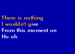 There is noihing
I would n'i give

From this moment on

Ho oh