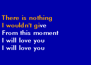 There is noihing
I would n'i give

From this moment
I will Iove you
I will love you