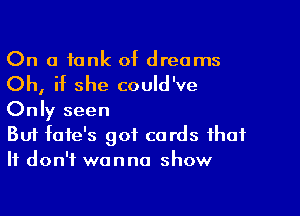 On a tank of dreams

Oh, if she could've

Only seen

But fafe's got cards that
It don't wanna show