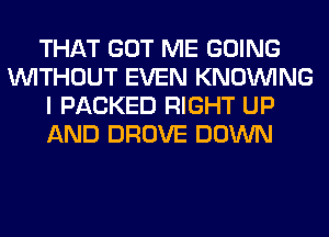 THAT GOT ME GOING
WITHOUT EVEN KNOUVING
I PACKED RIGHT UP
AND DROVE DOWN