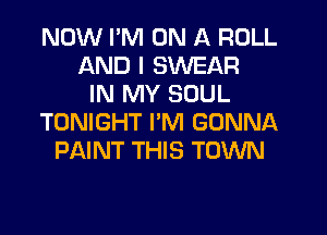 NOW I'M ON A ROLL
AND I SWEAR
IN MY SOUL
TONIGHT PM GONNA
PAINT THIS TOWN