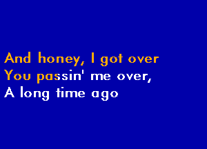 And honey, I got over

You possin' me over,
A long time ago