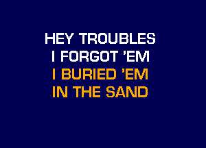 HEY TROUBLES
I FORGOT 'EM
I BURIED 'EM

IN THE SAND