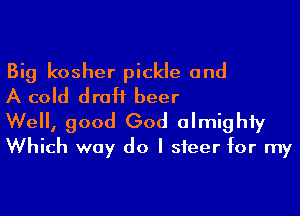 Big kosher pickle and
A cold draH beer

Well, good God almighty
Which way do I steer for my