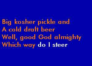 Big kosher pickle and
A cold draH beer

Well, good God almighty
Which way do I steer