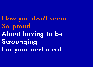 Now you don't seem
So proud

About having to be
Scrounging
For your next meal
