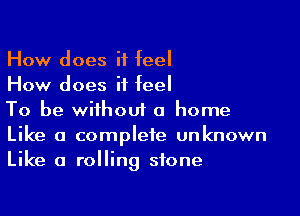 How does it feel
How does it feel

To be without a home
Like a complete unknown
Like a rolling stone