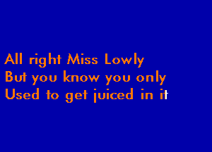 All right Miss Lowly

But you know you only
Used to get iuiced in if