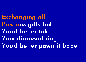 Exchanging a
Precious giHs but

You'd beiier take
Your dia mond ring
You'd better pawn if babe