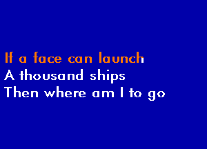 If a face can launch

A thousand ships
Then where am I to go