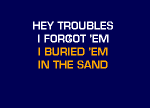 HEY TROUBLES
I FORGOT 'EM
I BURIED 'EM

IN THE SAND