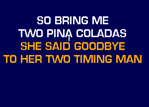 SO BRING ME
TWO FINA COLADAS
SHE SAID GOODBYE
T0 HER TWO TIMING MAN