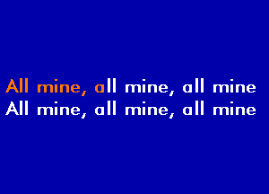 All mine, all mine, all mine

All mine, a mine, a mine