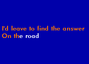 I'd leave to find the answer

On the road