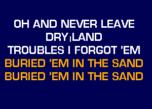 0H AND NEVER LEAVE
DRYILAND
TROUBLES I FORGOT 'EM
BURIED 'EM IN THE SAND
BURIED 'EM IN THE SAND